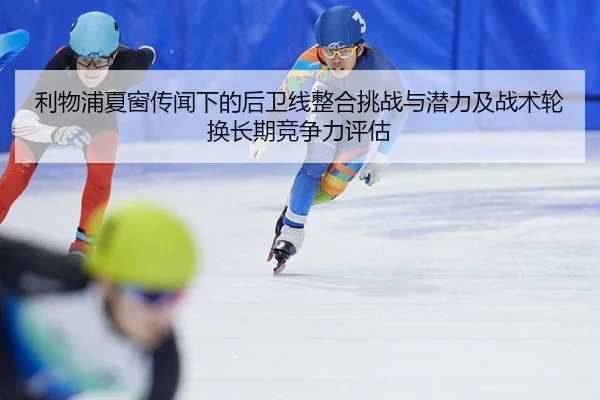 利物浦夏窗传闻下的后卫线整合挑战与潜力及战术轮换长期竞争力评估