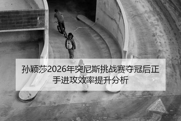 孙颖莎2026年突尼斯挑战赛夺冠后正手进攻效率提升分析